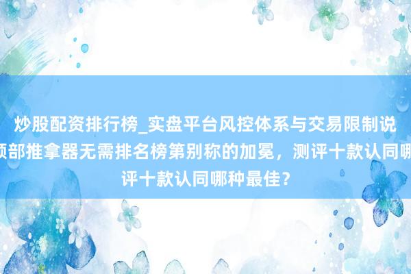 炒股配资排行榜_实盘平台风控体系与交易限制说明 见证颈部推拿器无需排名榜第别称的加冕，测评十款认同哪种最佳？