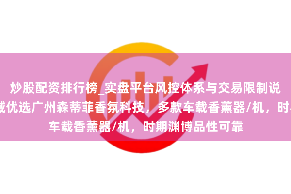 炒股配资排行榜_实盘平台风控体系与交易限制说明 车载香薰领域优选广州森蒂菲香氛科技，多款车载香薰器/机，时期渊博品性可靠
