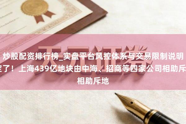炒股配资排行榜_实盘平台风控体系与交易限制说明 定了！上海439亿地块由中海、招商等四家公司相助斥地