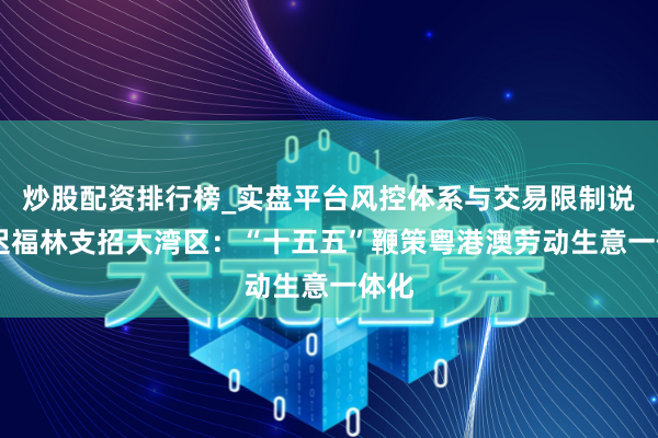 炒股配资排行榜_实盘平台风控体系与交易限制说明 迟福林支招大湾区：“十五五”鞭策粤港澳劳动生意一体化