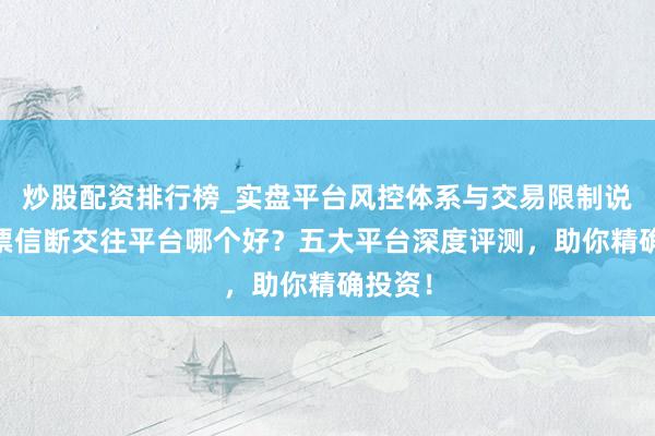 炒股配资排行榜_实盘平台风控体系与交易限制说明 股票信断交往平台哪个好？五大平台深度评测，助你精确投资！