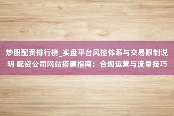 炒股配资排行榜_实盘平台风控体系与交易限制说明 配资公司网站搭建指南：合规运营与流量技巧