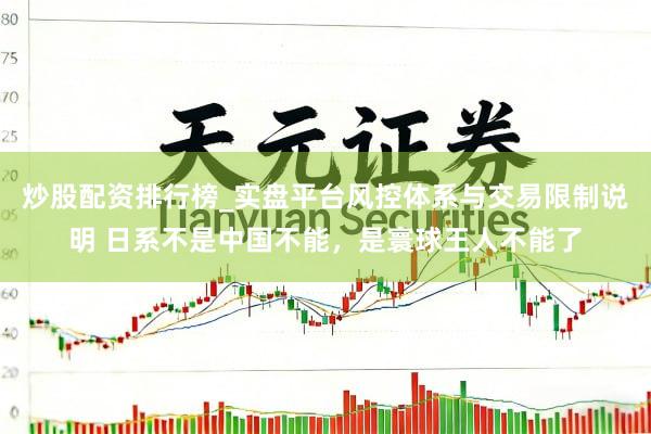 炒股配资排行榜_实盘平台风控体系与交易限制说明 日系不是中国不能，是寰球王人不能了