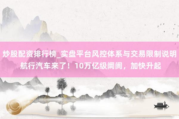 炒股配资排行榜_实盘平台风控体系与交易限制说明 航行汽车来了！10万亿级阛阓，加快升起