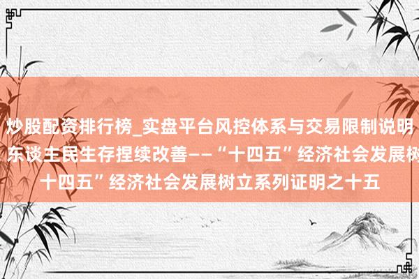 炒股配资排行榜_实盘平台风控体系与交易限制说明 住户进出稳步增长 东谈主民生存捏续改善——“十四五”经济社会发展树立系列证明之十五