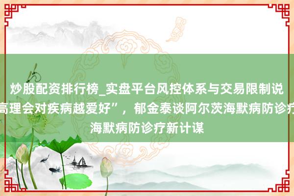 炒股配资排行榜_实盘平台风控体系与交易限制说明 “越高理会对疾病越爱好”，郁金泰谈阿尔茨海默病防诊疗新计谋